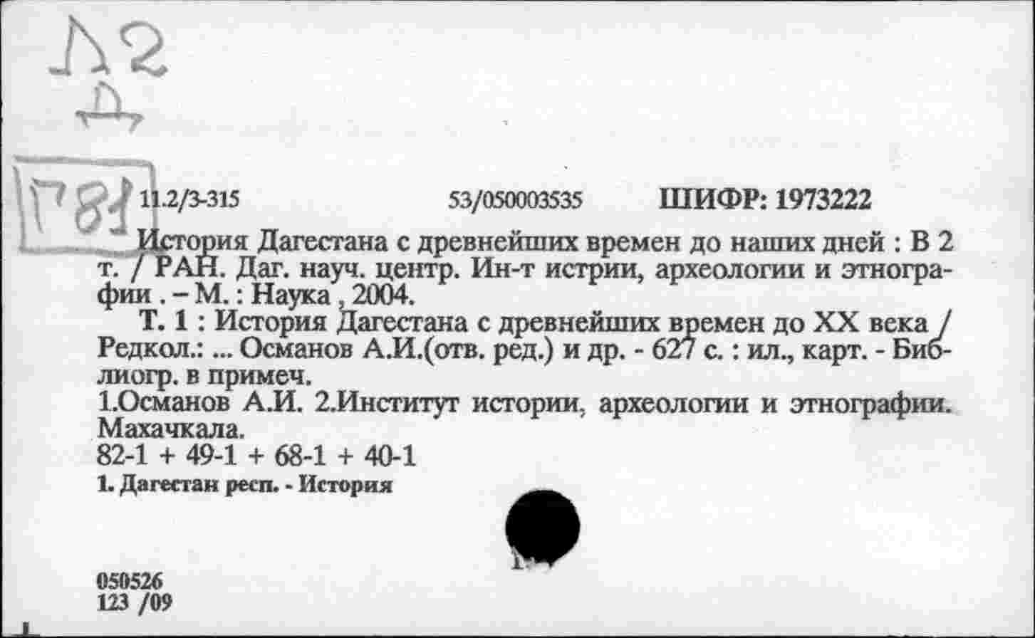 ﻿J\2
,j 11.2/3-315	53/050003535 ШИФР: 1973222
История Дагестана с древнейших времен до наших дней : В 2 т. / РАН. Дат. науч, центр. Ин-т истрии, археологии и этнографии . - М. : Наука, 2004.
T. 1 : История Дагестана с древнейших времен до XX века / Редкол.:... Османов А.И.(отв. ред.) и др. - 627 с. : ил., карт. - Биб-лиогр. в примеч.
І.Османов А.И. 2.Институт истории, археологии и этнографии. Махачкала.
82-1 + 49-1 + 68-1 + 40-1
1. Дагестан респ. - История
050526
123 /09